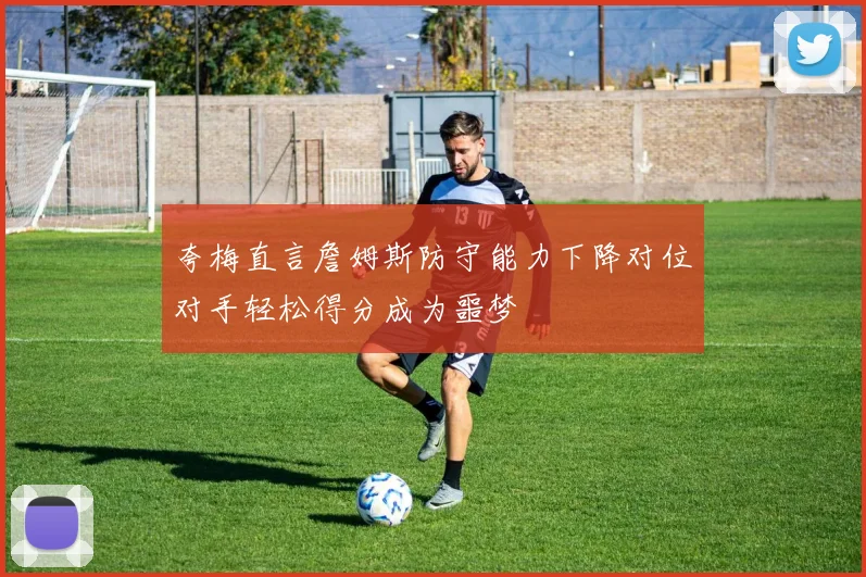 夸梅直言詹姆斯防守能力下降对位对手轻松得分成为噩梦