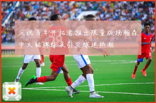 庆祝马年开拓者推出限量版杨瀚森中文铭牌球衣引发球迷热潮