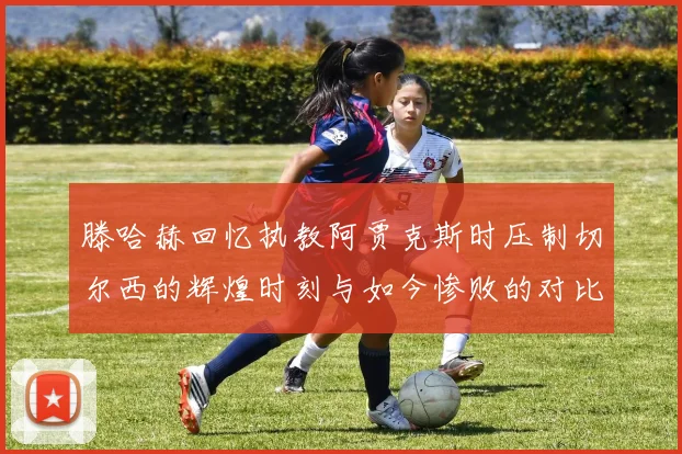滕哈赫回忆执教阿贾克斯时压制切尔西的辉煌时刻与如今惨败的对比