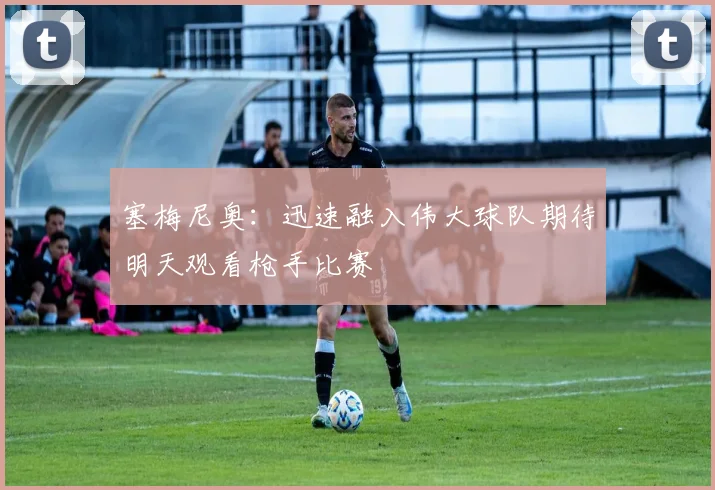 塞梅尼奥：迅速融入伟大球队期待明天观看枪手比赛