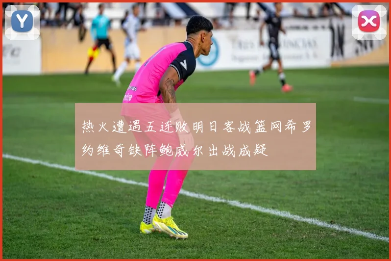 热火遭遇五连败明日客战篮网希罗约维奇缺阵鲍威尔出战成疑