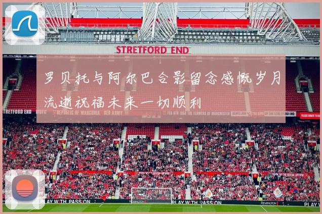 罗贝托与阿尔巴合影留念感慨岁月流逝祝福未来一切顺利