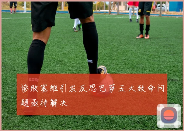 惨败塞维引发反思巴萨五大致命问题亟待解决