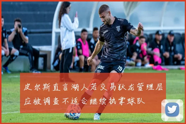 皮尔斯直言湖人若交易狄龙管理层应被调查不适合继续执掌球队