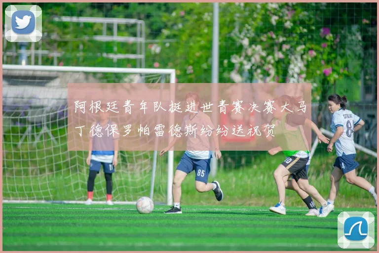 阿根廷青年队挺进世青赛决赛大马丁德保罗帕雷德斯纷纷送祝贺