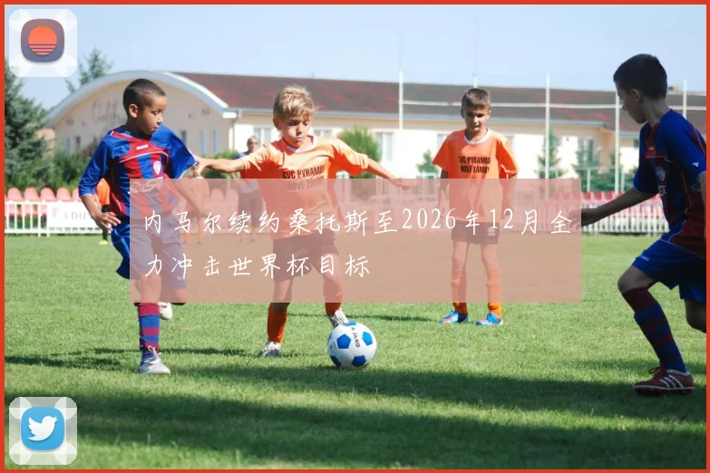 内马尔续约桑托斯至2026年12月全力冲击世界杯目标