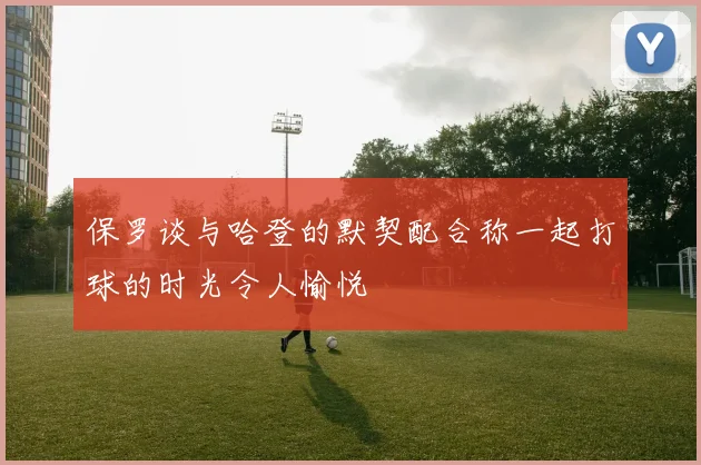 保罗谈与哈登的默契配合称一起打球的时光令人愉悦