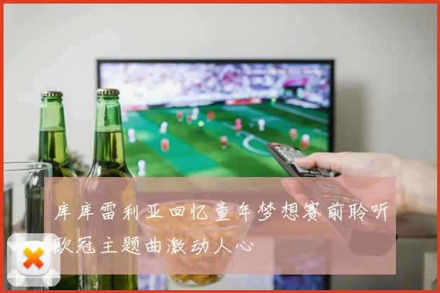 库库雷利亚回忆童年梦想赛前聆听欧冠主题曲激动人心