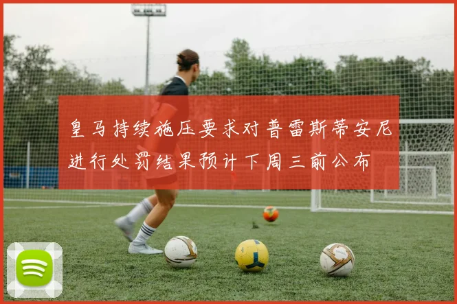 皇马持续施压要求对普雷斯蒂安尼进行处罚结果预计下周三前公布