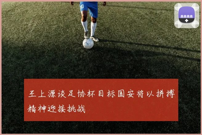 王上源谈足协杯目标国安将以拼搏精神迎接挑战