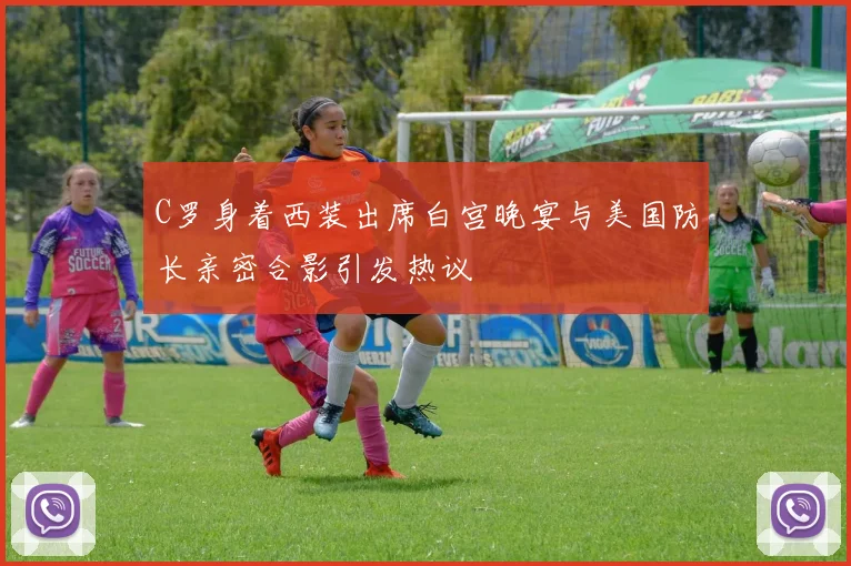 C罗身着西装出席白宫晚宴与美国防长亲密合影引发热议