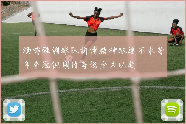 杨鸣强调球队拼搏精神球迷不求每年夺冠但期待每场全力以赴