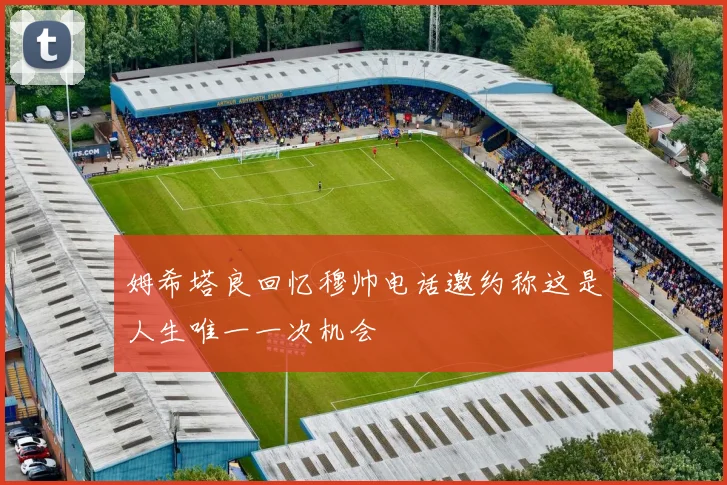 姆希塔良回忆穆帅电话邀约称这是人生唯一一次机会